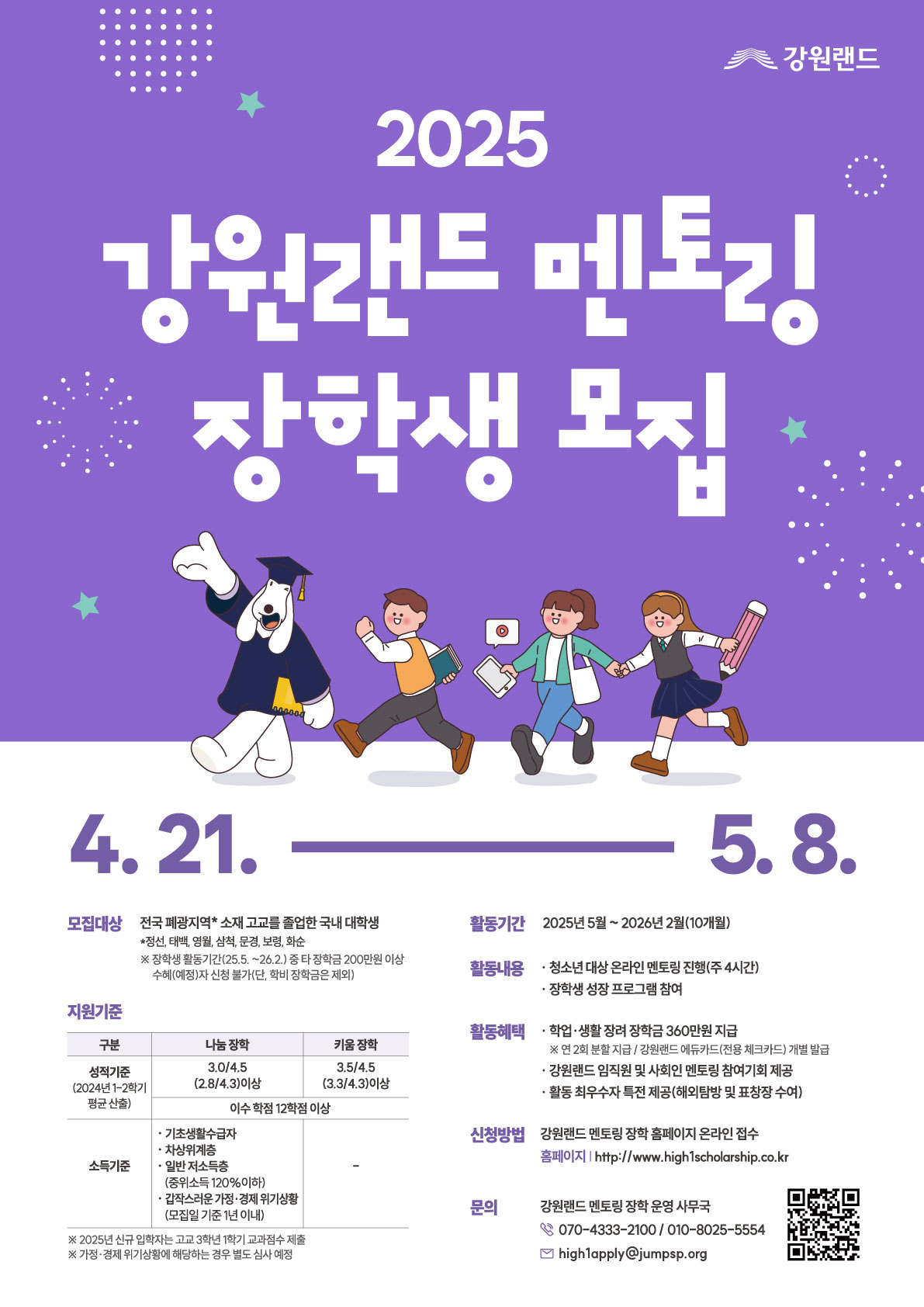 2025 강원랜드 멘토링 장학생 모집 4.21. ~ 5.8. 모집대상: 전국 폐광지역* 소재 고교를 졸업한 국내 대학생 *정선, 태백, 영월, 삼척, 문경, 보령, 화순 ※ 장학생 중위소득(’25.5.’26.2.) 준 적용형 200만원 이상 (서류심사 시점 기준이며, 학년 장학금은 제외) 지원기준 구분: 나눔 장학 / 키움 장학 성적기준(2024년 1-2학기 평균 환산): 3.0/4.5 (2.8/4.3이상) / 3.5/4.5 (3.3/4.3이상) 공통: 대상 학점 12학점 이상 소득기준: - 나눔 장학: 기초생활수급자, 차상위계층, 일반 저소득층 (소득분위 15.0분위 이하), *건강보험료 기준: 생계 위기학생(교직원 자녀는 제외) - 키움 장학: 해당 없음 * 2025년 신규 대학생은 고교 3학년 1학기 교과성적 제출 * 가정 생계 위기사유에 해당하는 경우 별도 신청 예정 활동기간: 2025년 5월 ~ 2026년 2월(10개월) 활동내용: 청소년 대상 온라인 멘토링 진행(주 4시간), 장학생 성장 프로그램 참여 활동혜택: 학업·생활 장려 장학금 360만원 지급 (월 36만원 분할 지급 / 강원랜드 대표장학생 체크카드 기재 발급), 강원랜드 인프라 및 사업연계 멘토링 특화기회 제공, 활동 최우수자 특전 제공(해외탐방 및 표창장 수여) 신청방법: 강원랜드 멘토링 장학 홈페이지 온라인 접수 홈페이지 | http://www.high1scholarship.co.kr 문의: 강원랜드 멘토링 장학 운영 사무국 ☎ 070-4333-2100 / 010-8025-5554 ✉ high1apply@jumps.or.kr