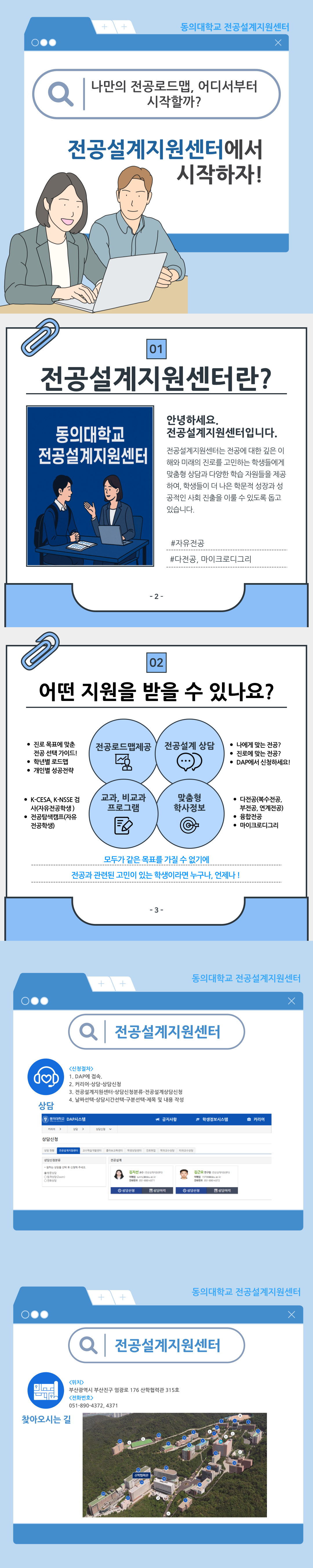 동의대학교 전공설계지원센터 나만의 전공로드맵, 어디서부터 시작할까? 전공설계지원센터에서 시작하자!  전공설계지원센터란? 안녕하세요. 전공설계지원센터입니다. 전공설계지원센터는 전공에 대한 깊은 이해와 미래의 진로를 고민하는 학생들에게 융합 역량과 다양한 학습 지원을 제공하며, 학생들이 자신에게 적합한 전공과 진로를 이룰 수 있도록 돕고 있습니다. #자유전공 #다전공, 마이크로디그리  어떤 지원을 받을 수 있나요?  전공로드맵제공: 진로 설정에 따른 전공과 교과목 추천, 비교과 프로그램 추천(K-CESA, K-NCS 직무역량검사활용) 전공설계상담(심화 전공설명)  전공설계 상담: 나에게 맞는 전공과 학과 찾기, DAP시스템에서 상담예약  교과, 비교과 프로그램  맞춤형 학사정보: 다전공(복수전공, 부전공, 연계전공), 휴학&복학, 마이크로디그리  모두가 같은 목표를 가질 수 없기에 전공과 관련된 고민이 있는 학생이라면 누구나, 언제나!  전공설계지원센터 <상담안내>  상담예약: DAP 시스템  상담진행: 전공설계 상담 - 나만의 진로 기반 전공설계 - 진로 기반 전공 및 비교과 프로그램 설계 - 진로에 따른 다전공, 마이크로디그리 이수 설계  상담이후: 전공설계 로드맵 수립, 전공정보제공, 비교과연계  상담유형: 전공설계, 비교과 연계, 학사설계  찾아오시는 길 위치: 부산광역시 부산진구 엄광로 176 산학협력관 315호 연락처: 051-890-4372, 4371