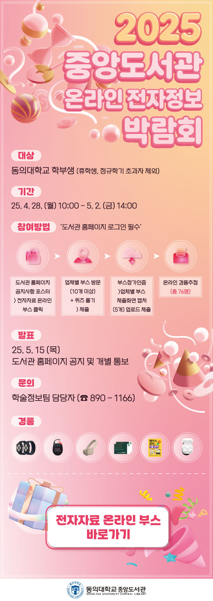 2025 중앙도서관 온라인 전자정보 박람회 대상: 동의대학교 학부생(휴학생, 정규학기 초과자 제외) 기간: 25. 4. 28. (월) 10:00 ~ 5. 2. (금) 14:00 참여방법: ‘도서관 홈페이지 로그인 필수’ 도서관 홈페이지 공지사항 포스터 > 전자자료 온라인 부스 클릭 > 업체별 부스 방문(10개 이상) + 퀴즈 풀기 > 제출 > 부스참가인증(업체별 부스 제출화면 캡처 5개 업로드 제출) > 온라인 경품추첨(총 76명) 발표: 25. 5. 15 (목) 도서관 홈페이지 공지 및 개별 통보 문의: 학술정보팀 담당자 (☎ 890 – 1166) 경품: 스마트워치, JBL 블루투스 스피커, 무선이어폰, 텀블러, 스타벅스 기프티콘 등 전자자료 온라인 부스 바로가기 동의대학교 중앙도서관 DONG-EUI UNIVERSITY CENTRAL LIBRARY