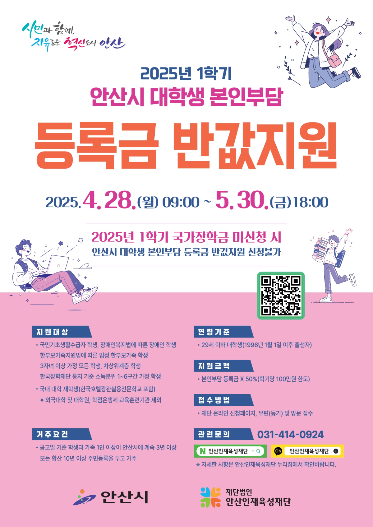 2025년 1학기 안산시 대학생 본인부담 등록금 반값지원. 신청 기간은 2025년 4월 28일(월) 오전 9시부터 5월 30일(금) 오후 6시까지이다. 2025년 1학기 국가장학금 미신청 시 안산시 대학생 본인부담 등록금 반값지원 신청이 불가하다.

지원 대상은 국민기초생활수급자 학생, 장애인복지법에 따른 장애인 학생, 한부모가족지원법에 따른 법정 한부모가족 학생, 3자녀 이상 가정 모든 학생, 자상위계층 학생, 한국장학재단 통지 기준 소득분위 1~6구간 가정 학생, 국내 대학 재학생(한국호텔관광실용전문학교 포함)이다. 외국대학 및 대학원, 학점은행제 교육훈련기관은 제외된다.

연령 기준은 29세 이하 대학생(1996년 1월 1일 이후 출생자)이다.
지원 금액은 본인부담 등록금의 50%로, 학기당 최대 100만원 한도이다.
접수 방법은 재단 온라인 신청페이지, 우편(등기), 또는 방문 접수 중 택일이다.

거주 조건은 공고일 기준 학생과 가족 1인 이상이 안산시에 계속 3년 이상 거주하거나, 또는 합산 10년 이상 주민등록을 두고 거주해야 한다.

관련 문의는 031-414-0924로 가능하며, 재단법인 안산인재육성재단 누리집 또는 카카오톡 채널 ‘안산인재육성재단’을 통해 자세한 사항을 확인할 수 있다.

주관은 안산시이며, 재단법인 안산인재육성재단이 사업을 운영한다.