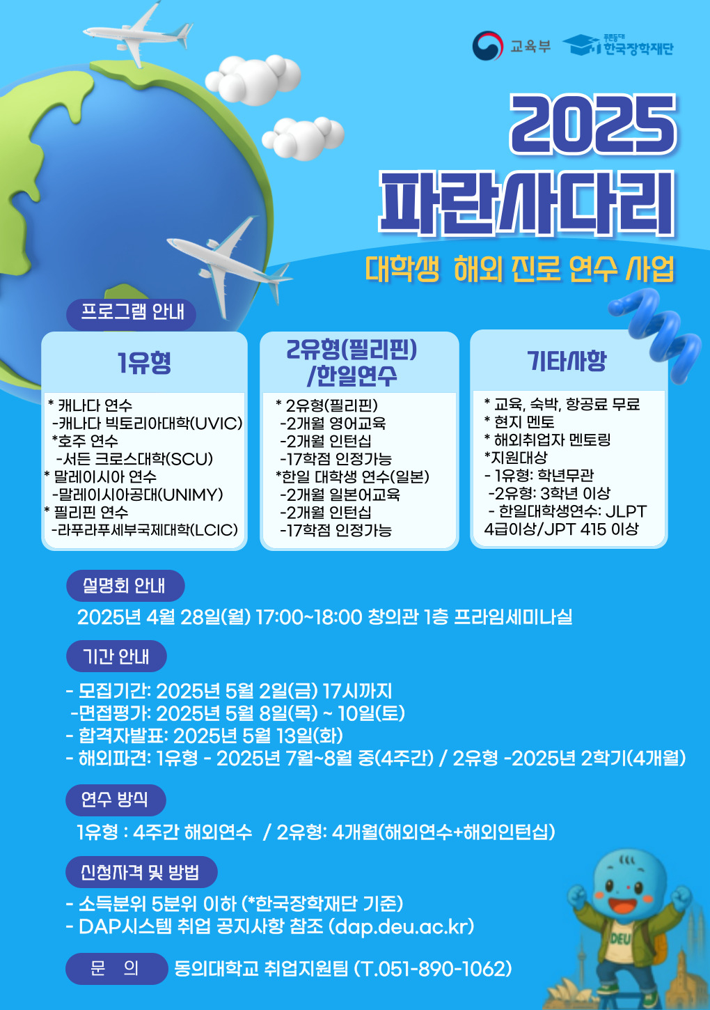 2025 파란사다리 대학생 해외 진로 연수 사업 프로그램 안내 1유형 *캐나다 연수 - 캐나다 빅토리아대학(UVIC) *호주 연수 - 서던 크로스대학(SCU) *말레이시아 연수 - 말레이시아공대(UNIMY) *필리핀 연수 - 라푸라푸세부국제대학(LCIC) 2유형(필리핀)/한일연수 *2유형(필리핀) - 2개월 영어교육 - 2개월 인턴십 - 17학점 인정가능 *한일 대상자 연수(일본) - 2개월 일본어교육 - 2개월 인턴십 - 17학점 인정가능 기타사항 *교육, 숙박, 항공료 무료 *현지 멘토 *해외취업자 멘토링 *지원대상 - 1유형: 한일문과 - 2유형: 3학년 이상 - 한일대상연수: JLPT 4급이상/JPT 415 이상 설명회 안내 2025년 4월 28일(월) 17:00~18:00 창의관 1층 프라임세미나실 기간 안내 - 모집기간: 2025년 5월 2일(금) 17시까지 - 면접평가: 2025년 5월 8일(목)10일(토) - 합격자발표: 2025년 5월 13일(화) - 해외파견: 1유형 - 2025년 7월8월 중(4주간) / 2유형 - 2025년 2학기(4개월) 연수 방식 1유형: 4주간 해외연수 / 2유형: 4개월(해외연수+해외인턴십) 신청자격 및 방법 - 소득분위 5분위 이하(*한국장학재단 기준) - DAP시스템 취업 공지사항 참조(dap.deu.ac.kr) 문 의 동의대학교 취업지원팀 (T.051-890-1062)